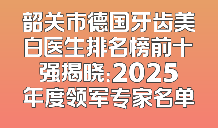 韶关市德国牙齿美白医生排名榜前十强揭晓：2025年度领军专家名单