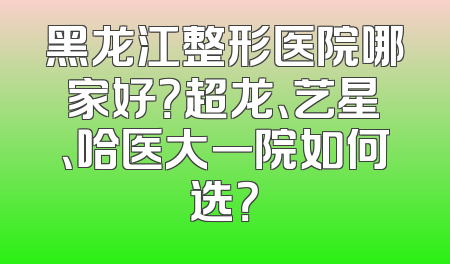 黑龙江整形医院哪家好？超龙、艺星、哈医大一院如何选？