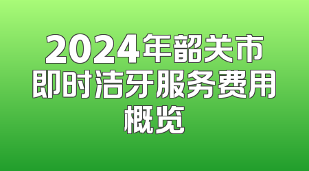 2024年韶关市即时洁牙服务费用概览