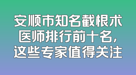安顺市知名截根术医师排行前十名，这些专家值得关注