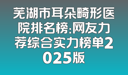 芜湖市耳朵畸形医院排名榜：网友力荐综合实力榜单2025版