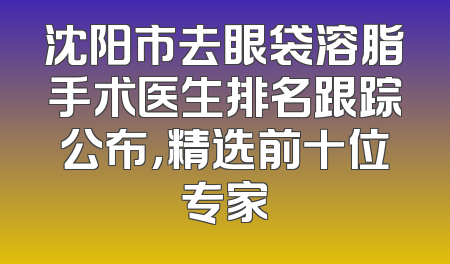 沈阳市去眼袋溶脂手术医生排名跟踪公布，精选前十位专家