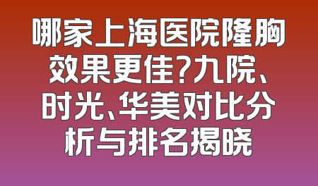哪家上海医院隆胸效果更佳？九院、时光、华美对比分析与排名揭晓