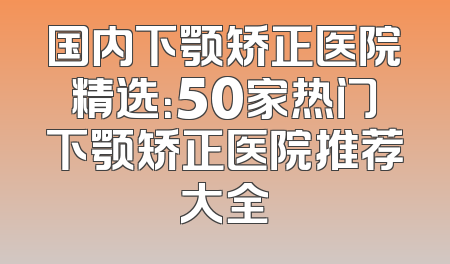 国内下颚矫正医院精选：50家热门下颚矫正医院推荐大全
