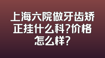 上海六院做牙齿矫正挂什么科？价格怎么样？