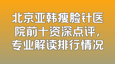 北京亚韩瘦脸针医院前十资深点评，专业解读排行情况