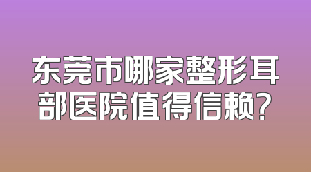 东莞市哪家整形耳部医院值得信赖？