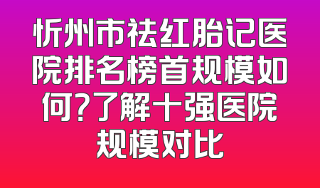 忻州市祛红胎记医院排名榜首规模如何？了解十强医院规模对比