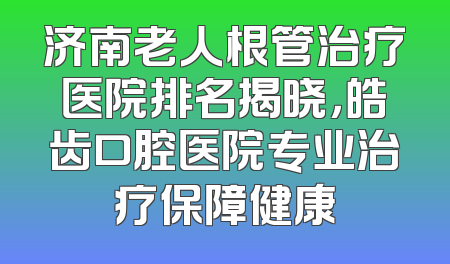 济南老人根管治疗医院排名揭晓，皓齿口腔医院专业治疗保障健康