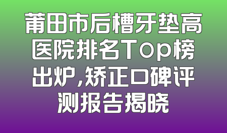 莆田市后槽牙垫高医院排名Top榜出炉，矫正口碑评测报告揭晓