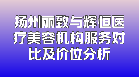 扬州丽致与辉恒医疗美容机构服务对比及价位分析