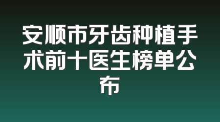 安顺市牙齿种植手术前十医生榜单公布