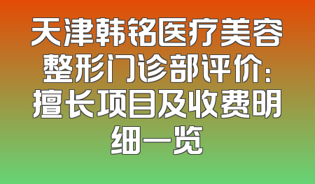 天津韩铭医疗美容整形门诊部评价：擅长项目及收费明细一览