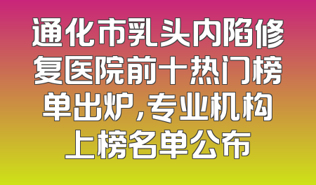 通化市乳头内陷修复医院前十热门榜单出炉，专业机构上榜名单公布