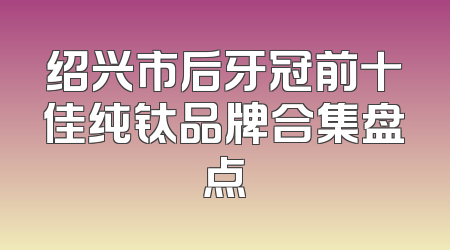 绍兴市后牙冠前十佳纯钛品牌合集盘点