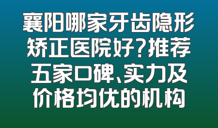 襄阳哪家牙齿隐形矫正医院好？推荐五家口碑、实力及价格均优的机构