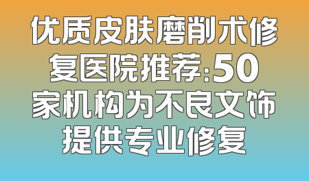 优质皮肤磨削术修复医院推荐：50家机构为不良文饰提供专业修复