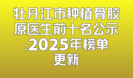 牡丹江市种植骨胶原医生前十名公示：2025年榜单更新