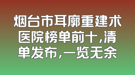 烟台市耳廓重建术医院榜单前十，清单发布，一览无余