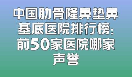 中国肋骨隆鼻垫鼻基底医院排行榜：前50家医院哪家声誉