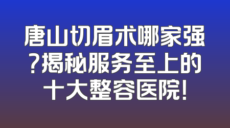 唐山切眉术哪家强？揭秘服务至上的十大整容医院！