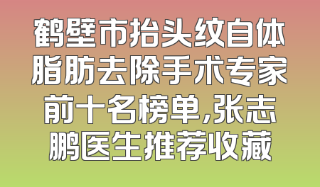 鹤壁市抬头纹自体脂肪去除手术专家前十名榜单，张志鹏医生推荐收藏