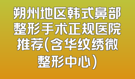 朔州地区韩式鼻部整形手术正规医院推荐（含华纹绣微整形中心）