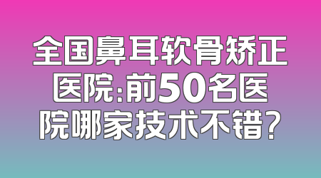 全国鼻耳软骨矫正医院：前50名医院哪家技术不错？
