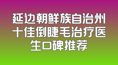 延边朝鲜族自治州十佳倒睫毛治疗医生口碑推荐