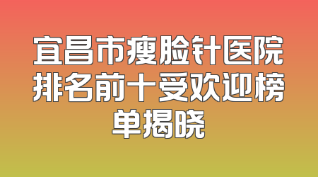 宜昌市瘦脸针医院排名前十受欢迎榜单揭晓