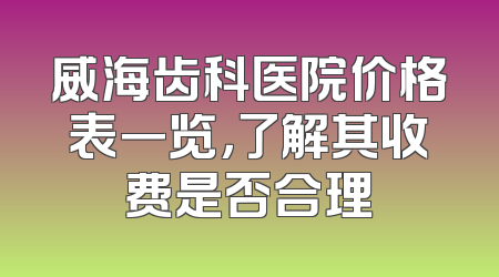 威海齿科医院价格表一览，了解其收费是否合理