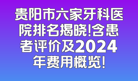 贵阳市六家牙科医院排名揭晓！含患者评价及2024年费用概览！