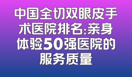 中国全切双眼皮手术医院排名：亲身体验50强医院的服务质量