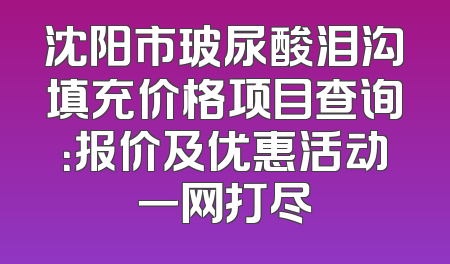 沈阳市玻尿酸泪沟填充价格项目查询：报价及优惠活动一网打尽