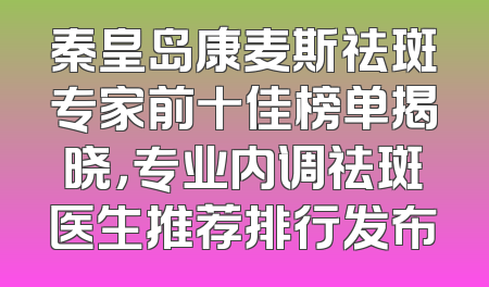 秦皇岛康麦斯祛斑专家前十佳榜单揭晓，专业内调祛斑医生推荐排行发布