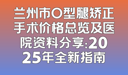 兰州市O型腿矫正手术价格总览及医院资料分享：2025年全新指南