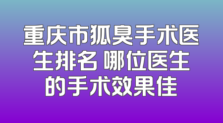 重庆市狐臭手术医生排名 哪位医生的手术效果佳