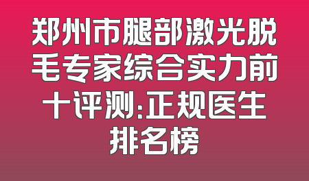 郑州市腿部激光脱毛专家综合实力前十评测：正规医生排名榜