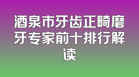 酒泉市牙齿正畸磨牙专家前十排行解读