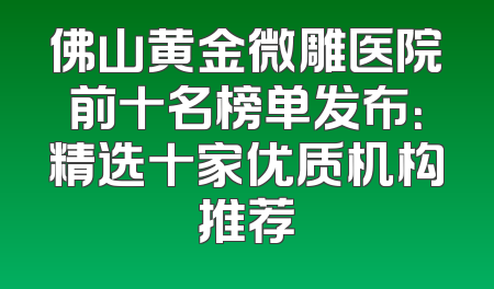 佛山黄金微雕医院前十名榜单发布：精选十家优质机构推荐