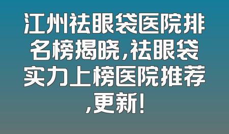 江州祛眼袋医院排名榜揭晓，祛眼袋实力上榜医院推荐，更新！