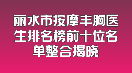 丽水市按摩丰胸医生排名榜前十位名单整合揭晓