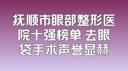 抚顺市眼部整形医院十强榜单 去眼袋手术声誉显赫