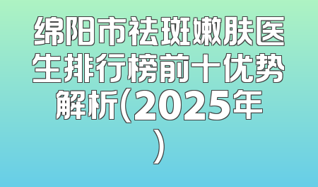 绵阳市祛斑嫩肤医生排行榜前十优势解析（2025年）