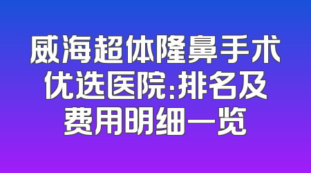 威海超体隆鼻手术优选医院：排名及费用明细一览