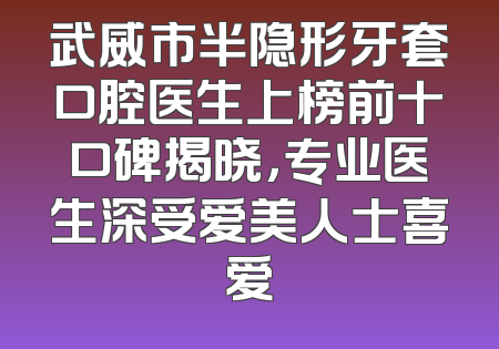 武威市半隐形牙套口腔医生上榜前十口碑揭晓，专业医生深受爱美人士喜爱