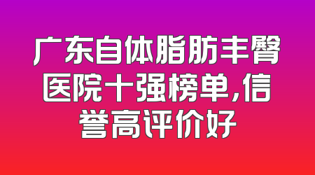 广东自体脂肪丰臀医院十强榜单，信誉高评价好