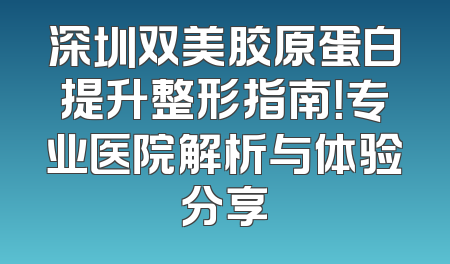 深圳双美胶原蛋白提升整形指南！专业医院解析与体验分享
