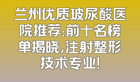 兰州优质玻尿酸医院推荐：前十名榜单揭晓，注射整形技术专业！