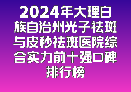 2024年大理白族自治州光子祛斑与皮秒祛斑医院综合实力前十强口碑排行榜